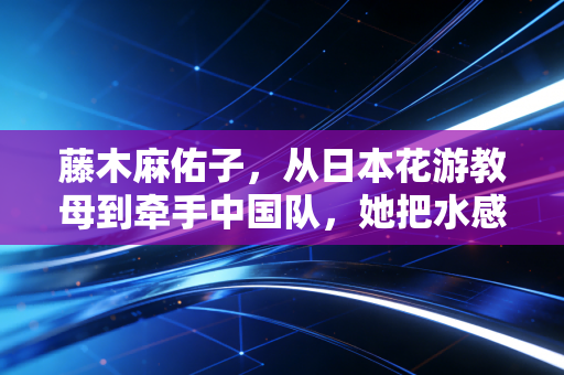 藤木麻佑子,从日本花游教母到牵手中国队,她把水感美学刻进了泳池的每一道波纹里 藤木麻佑子,从日本花游教母到牵手中国队,她把水感美学刻进了泳池的每一道波纹里
