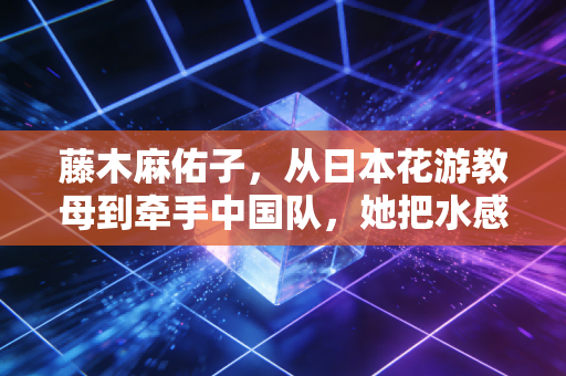 藤木麻佑子，从日本花游教母到牵手中国队，她把水感美学刻进了泳池的每一道波纹里