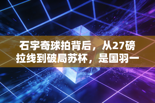 石宇奇球拍背后,从27磅拉线到破局苏杯,是国羽一哥的专属胜负开关 石宇奇球拍背后,从27磅拉线到破局苏杯,是国羽一哥的专属胜负开关