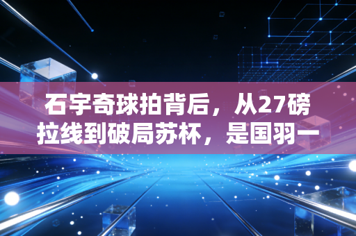 石宇奇球拍背后，从27磅拉线到破局苏杯，是国羽一哥的专属胜负开关