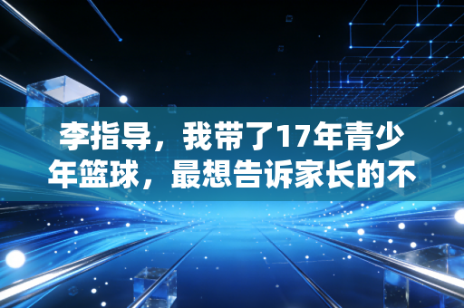 李指导,我带了17年青少年篮球,最想告诉家长的不是要赢 李指导,我带了17年青少年篮球,最想告诉家长的不是要赢