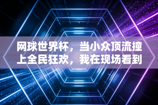 网球世界杯，当小众顶流撞上全民狂欢，我在现场看到的不止是胜负