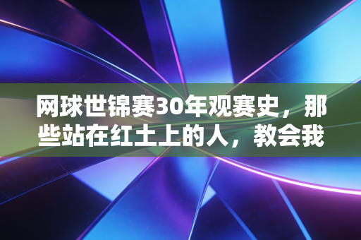 网球世锦赛30年观赛史，那些站在红土上的人，教会我怎么面对人生的非受迫性失误