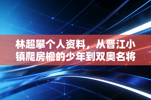林超攀个人资料，从晋江小镇爬房檐的少年到双奥名将，超攀二字刻进22年体操人生
