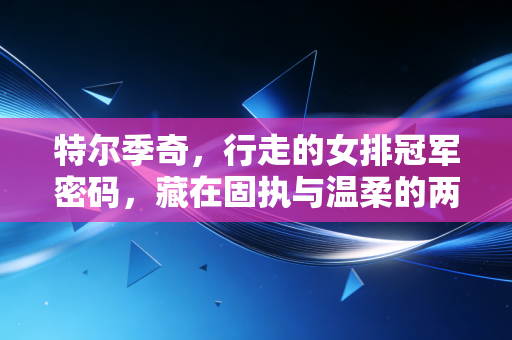 特尔季奇，行走的女排冠军密码，藏在固执与温柔的两面里