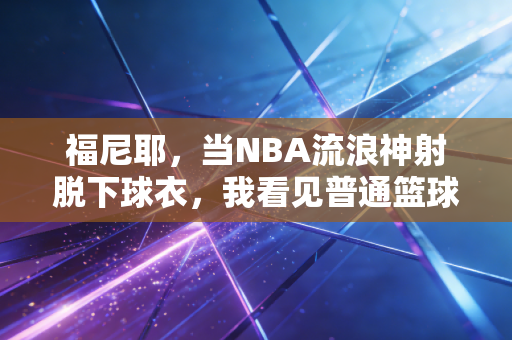 福尼耶,当NBA流浪神射脱下球衣,我看见普通篮球人最真实的模样 福尼耶,当NBA流浪神射脱下球衣,我看见普通篮球人最真实的模样