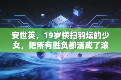 安世英,19岁横扫羽坛的少女,把所有胜负都活成了滚烫的人生 安世英,19岁横扫羽坛的少女,把所有胜负都活成了滚烫的人生