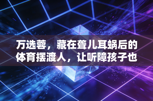 万选蓉,藏在聋儿耳蜗后的体育摆渡人,让听障孩子也能在赛场追风 万选蓉,藏在聋儿耳蜗后的体育摆渡人,让听障孩子也能在赛场追风