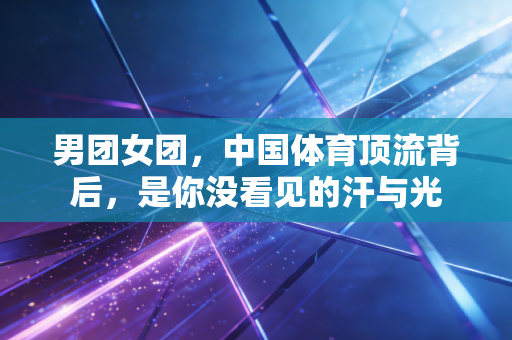 男团女团,中国体育顶流背后,是你没看见的汗与光 男团女团,中国体育顶流背后,是你没看见的汗与光