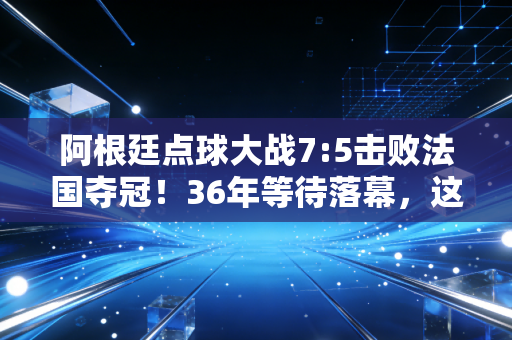 阿根廷点球大战7:5击败法国夺冠！36年等待落幕，这是每个普通人都能共情的英雄叙事