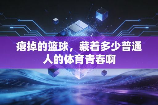 瘪掉的篮球,藏着多少普通人的体育青春啊 瘪掉的篮球,藏着多少普通人的体育青春啊
