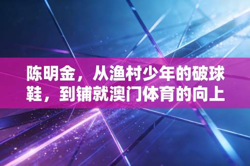 陈明金,从渔村少年的破球鞋,到铺就澳门体育的向上阶梯 陈明金,从渔村少年的破球鞋,到铺就澳门体育的向上阶梯