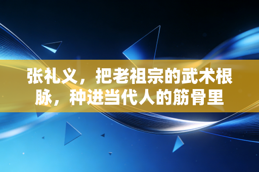 张礼义,把老祖宗的武术根脉,种进当代人的筋骨里 张礼义,把老祖宗的武术根脉,种进当代人的筋骨里