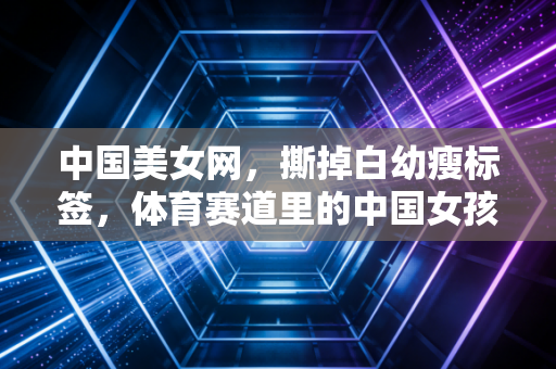 中国美女网,撕掉白幼瘦标签,体育赛道里的中国女孩正活出千万种美的模样 中国美女网,撕掉白幼瘦标签,体育赛道里的中国女孩正活出千万种美的模样