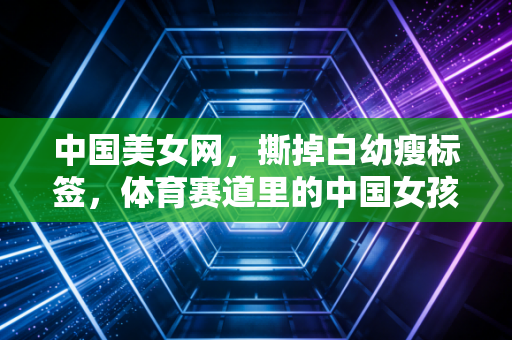 中国美女网,撕掉白幼瘦标签,体育赛道里的中国女孩正活出千万种美的模样 中国美女网,撕掉白幼瘦标签,体育赛道里的中国女孩正活出千万种美的模样