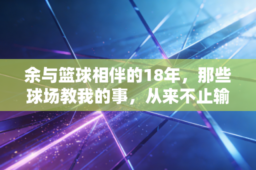 余与篮球相伴的18年,那些球场教我的事,从来不止输赢 余与篮球相伴的18年,那些球场教我的事,从来不止输赢