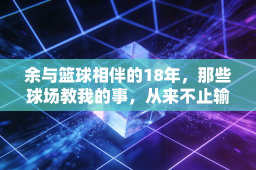 余与篮球相伴的18年，那些球场教我的事，从来不止输赢