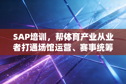 SAP培训，帮体育产业从业者打通场馆运营、赛事统筹、衍生品商业化的任督二脉