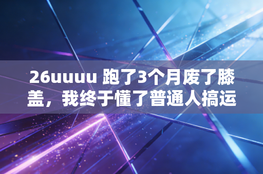 26uuuu 跑了3个月废了膝盖,我终于懂了普通人搞运动,别拿职业标准绑架自己 26uuuu 跑了3个月废了膝盖,我终于懂了普通人搞运动,别拿职业标准绑架自己