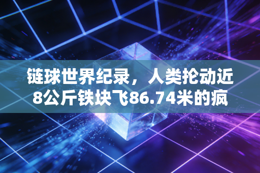 链球世界纪录,人类抡动近8公斤铁块飞86.74米的疯狂,是藏在粗粝赛场里的极致浪漫 链球世界纪录,人类抡动近8公斤铁块飞86.74米的疯狂,是藏在粗粝赛场里的极致浪漫