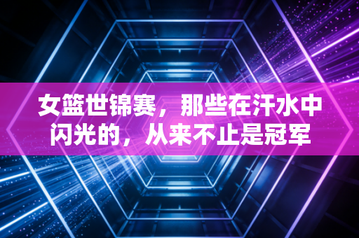 女篮世锦赛,那些在汗水中闪光的,从来不止是冠军 女篮世锦赛,那些在汗水中闪光的,从来不止是冠军
