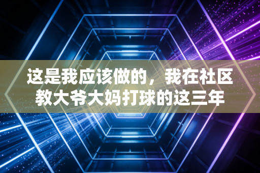 这是我应该做的,我在社区教大爷大妈打球的这三年 这是我应该做的,我在社区教大爷大妈打球的这三年