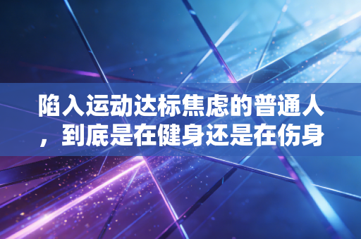 陷入运动达标焦虑的普通人,到底是在健身还是在伤身 陷入运动达标焦虑的普通人,到底是在健身还是在伤身