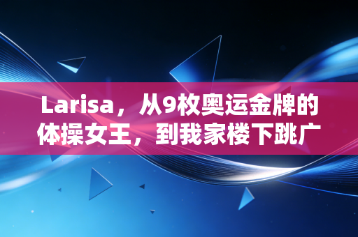 Larisa,从9枚奥运金牌的体操女王,到我家楼下跳广场舞的全能外婆 Larisa,从9枚奥运金牌的体操女王,到我家楼下跳广场舞的全能外婆
