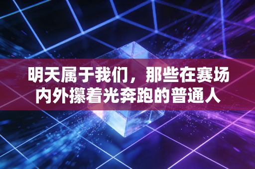 明天属于我们,那些在赛场内外攥着光奔跑的普通人 明天属于我们,那些在赛场内外攥着光奔跑的普通人