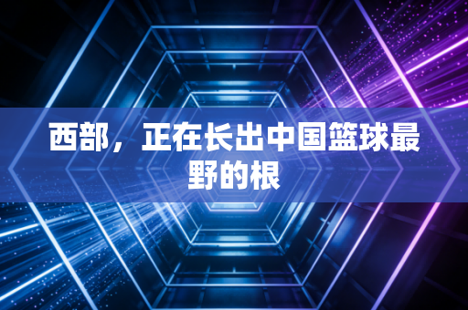 西部,正在长出中国篮球最野的根 西部,正在长出中国篮球最野的根