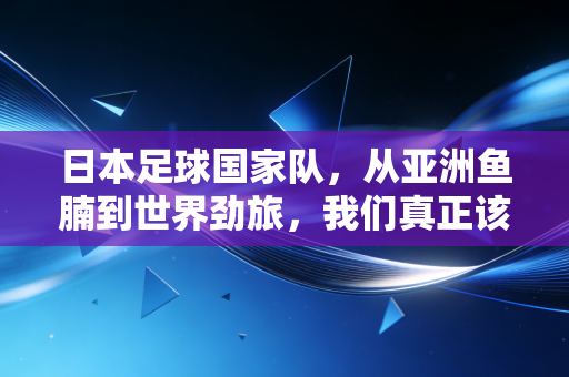 日本足球国家队,从亚洲鱼腩到世界劲旅,我们真正该学的到底是什么? 日本足球国家队,从亚洲鱼腩到世界劲旅,我们真正该学的到底是什么?