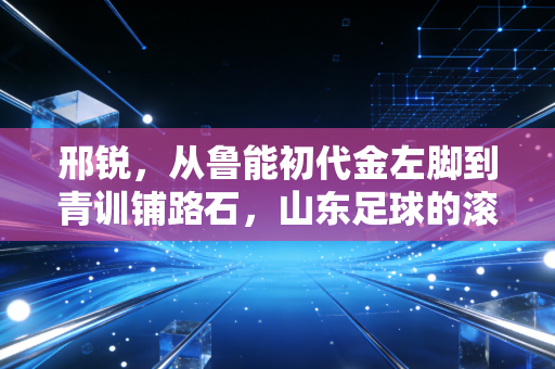邢锐，从鲁能初代金左脚到青训铺路石，山东足球的滚烫回忆从未褪色