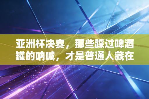亚洲杯决赛，那些踩过啤酒罐的呐喊，才是普通人藏在烟火里的足球信仰