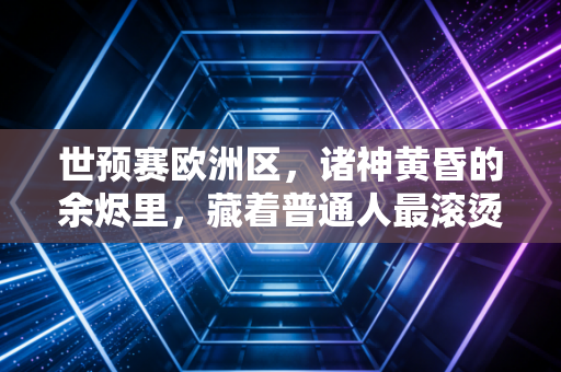 世预赛欧洲区,诸神黄昏的余烬里,藏着普通人最滚烫的足球信仰 世预赛欧洲区,诸神黄昏的余烬里,藏着普通人最滚烫的足球信仰