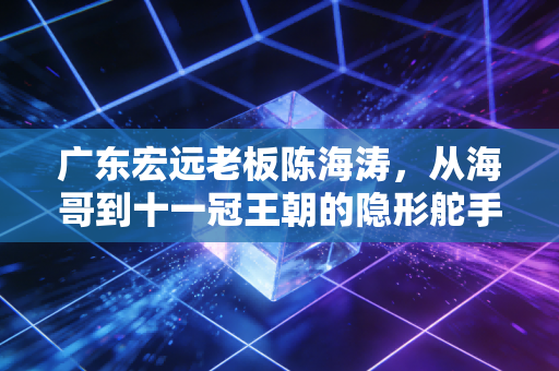 广东宏远老板陈海涛,从海哥到十一冠王朝的隐形舵手,藏在篮球架后的粤式江湖气 广东宏远老板陈海涛,从海哥到十一冠王朝的隐形舵手,藏在篮球架后的粤式江湖气