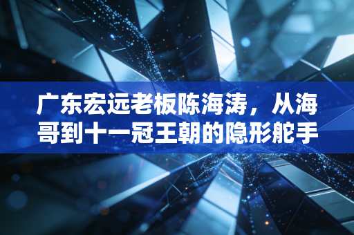 广东宏远老板陈海涛，从海哥到十一冠王朝的隐形舵手，藏在篮球架后的粤式江湖气