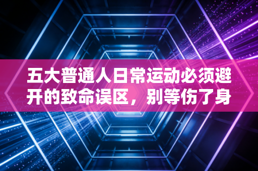 五大普通人日常运动必须避开的致命误区,别等伤了身体才追悔莫及 五大普通人日常运动必须避开的致命误区,别等伤了身体才追悔莫及
