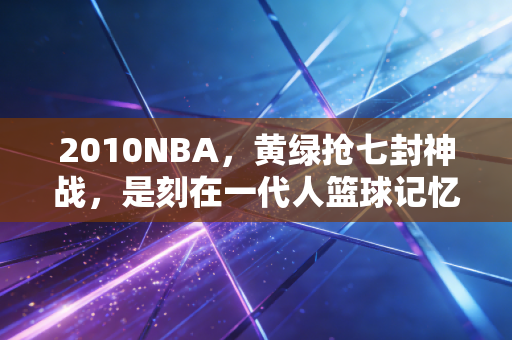 2010NBA,黄绿抢七封神战,是刻在一代人篮球记忆里的滚烫夏天 2010NBA,黄绿抢七封神战,是刻在一代人篮球记忆里的滚烫夏天