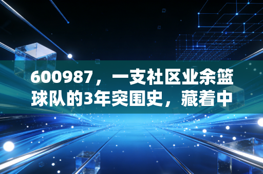 600987,一支社区业余篮球队的3年突围史,藏着中国民间体育最鲜活的注脚 600987,一支社区业余篮球队的3年突围史,藏着中国民间体育最鲜活的注脚