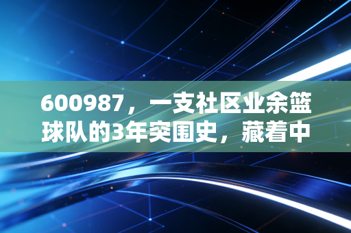 600987,一支社区业余篮球队的3年突围史,藏着中国民间体育最鲜活的注脚 600987,一支社区业余篮球队的3年突围史,藏着中国民间体育最鲜活的注脚