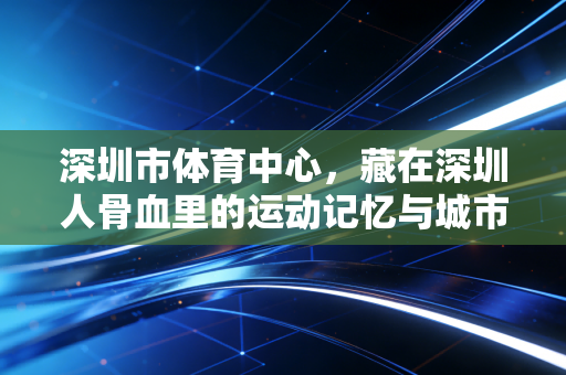 深圳市体育中心，藏在深圳人骨血里的运动记忆与城市活力密码