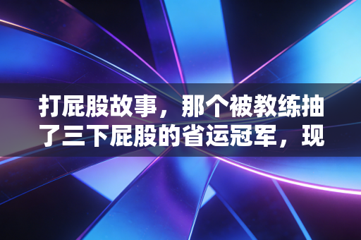 打屁股故事，那个被教练抽了三下屁股的省运冠军，现在站在了世界领奖台