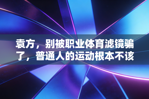 袁方，别被职业体育滤镜骗了，普通人的运动根本不该用竞技标准绑架