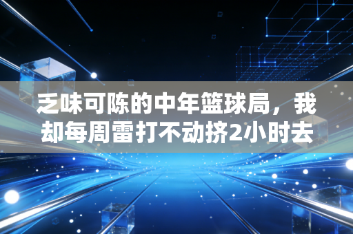 乏味可陈的中年篮球局，我却每周雷打不动挤2小时去报到
