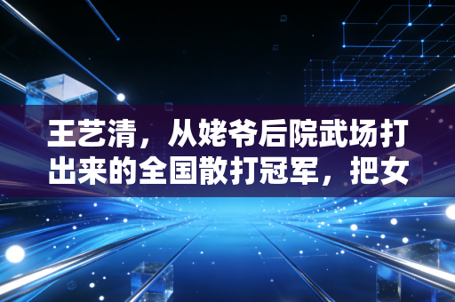 王艺清，从姥爷后院武场打出来的全国散打冠军，把女孩子不用这么拼的话都打成耳旁风