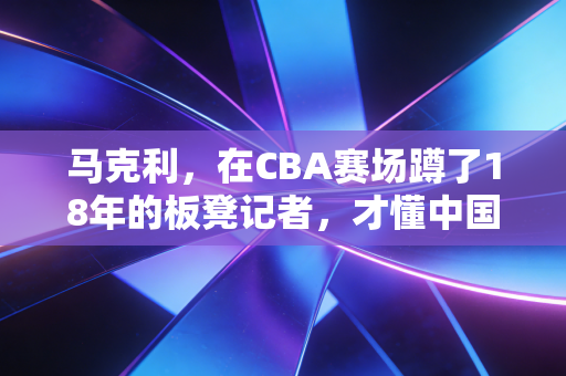 马克利，在CBA赛场蹲了18年的板凳记者，才懂中国篮球最鲜活的烟火气