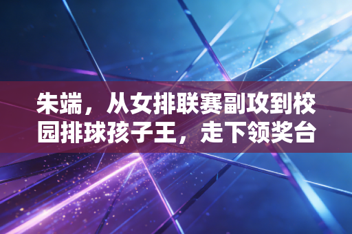 朱端,从女排联赛副攻到校园排球孩子王,走下领奖台的人生更燃 朱端,从女排联赛副攻到校园排球孩子王,走下领奖台的人生更燃