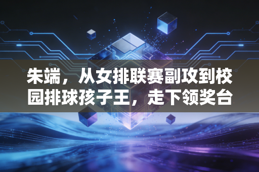 朱端，从女排联赛副攻到校园排球孩子王，走下领奖台的人生更燃