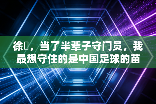 徐弢，当了半辈子守门员，我最想守住的是中国足球的苗子