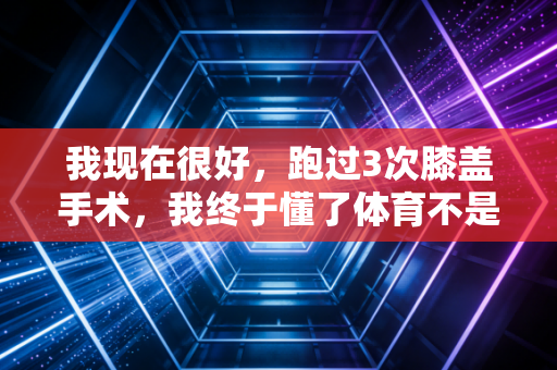 我现在很好，跑过3次膝盖手术，我终于懂了体育不是赢的工具